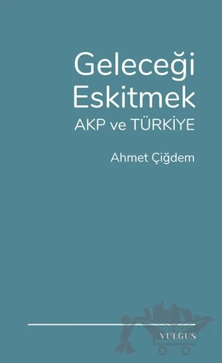 Geleceği Eskitmek AKP ve Türkiye – Ahmet Çiğdem – Vulgus Yayınları kitap kapağı
