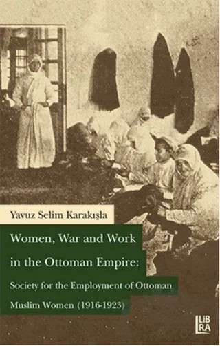 Women War and Work in the OttomanEmpire: Society for the Employment of Ottoman Muslim Women (1916-1923) – Yavuz Selim Karakışla – Libra Yayınları kitap kapağı