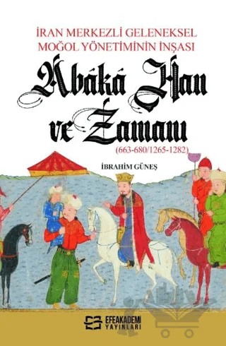 İran Merkezli Geleneksel Moğol Yönetiminin İnşası Abaka Han Ve Zamanı (663-680/1265-1282) – İbrahim Güneş – Efe Akademi Yayınları kitap kapağı