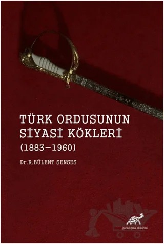 Türk Ordusunun Siyasi Kökleri (1883 - 1960) – R. Bülent Şenses – Paradigma Akademi Yayınları kitap kapağı