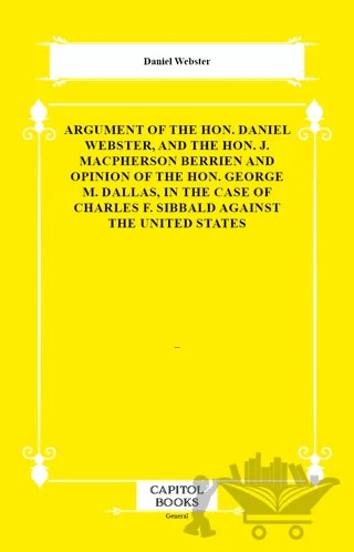 Argument of the Hon. Daniel Webster, and the Hon. J. Macpherson Berrien and Opinion of the Hon. George M. Dallas, in the Case of Charles F. Sibbald Against the United States – Daniel Webster – Capitol Books kitap kapağı