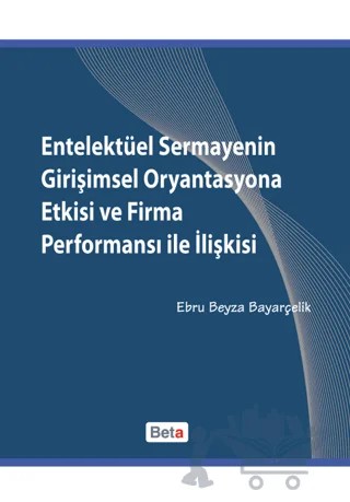 Entelektüel Sermayenin Girişimsel Oryantasyona Etkisi ve Firma Performansı ile İlişkisi – Ebru Beyza Bayarçelik – Beta Yayınevi kitap kapağı