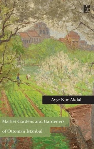 Market Gardens and Gardeners of Ottoman Istanbul – Ayşe Nur Akdal – Libra Yayınları kitap kapağı